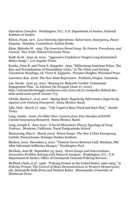 Operation Ceasefire. Washington, D.C.: U.S. Department of Justice, National Institute of Justice. Kitson, Frank. 1971. Low Intensity Operations: Subversion, Insurgency, Peace- Keeping. Hamden, Connecticut: Archon Books. Klein, Malcolm W. 1995. The American Street Gang: Its Nature, Prevalence, and. Control. New York: Oxford University Press. Kraft, Scott. June 16, 2010. "Aggressive Crackdown Targets Long-Entrenched Salina Gangs." Los Angeles Times. Kraska, Peter B. and Victor E. Kappeler. 1999."Militarizing American Police: The Rise and Normalization of Paramilitary Units," in The Police and Society Touchstone Readings, ed. Victor E. Kappeler. Prospect Heights: Waveland Press. Lawrence, Ken. 2006. The New State Repression. Portland, Oregon: Tarantula Lee, Nicole. June 23, 2010. “Bracing for Mehserle Verdict: Community Engagement Plan,” in Advance the Struggle (June 27, 2010). hitp: //advancethestruggle.wordpress.com/2010/06/27/nonpofits-defend-the- state-need-more-proof /#more-773, Libicki, Martin C. et al. 2007. Byting Back: Regaining Information Superiority Against 21st-Century Insurgents. Santa Monica: Rand. Lilly, Dick. March 27, 1992. "City Urged to Bury Weed and Seed Plan." Seatle Times. Long, Austin. 2006, On Other War: Lessons from Five Decades of RAND Counterinsurgency Research. Santa Monica: Rand. Long, Joseph E. June 2010. A Social Movement Theory Typology of Gang Violence. Monterey, California: Naval Postgraduate School. Manwaring, Max G. March 2005. Street Gangs: The New Urban Insurgency. Carlisle, Pennsylvania: Strategie Studies Institute. Markon, Jerry. December 5, 2010. “Tension Grows Between Calif, Muslims, FBI ‘After Informant Infiltrates Mosque.” Washington Post. McGloin, Jean M. September 23, 2005, Street Gangs and Interventions Innovative Problem Solving with Network Analysis. Washington, D. Department of Justice, Office of Community Oriented Policing Services. MePhail, Clark, et al. 1998. *Policing Protest in the United States: 1060-1995," in Policing Protest: The Control of Mass Demonstrations in Western Democracies, eds. Donnatella Della Porta and Herbert Reiter. Minneapolis: University of Minnesota Press.